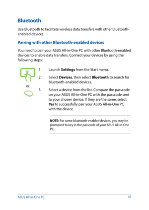 Page 4141
or
1. Launch Settings from the Start menu.
2. Select  Devices, then select Bluetooth to search for 
Bluetooth-enabled devices.
3.  Select a device from the list. Compare the passcode 
on your ASUS All-in-One PC with the passcode sent 
to your chosen device. If they are the same, select 
Yes to successfully pair your ASUS All-in-One PC 
with the device.
NOTE: For some bluetooth-enabled devices, you may be 
prompted to key in the passcode of your ASUS All-in-One 
PC.
Bluetooth 
Use Bluetooth to...