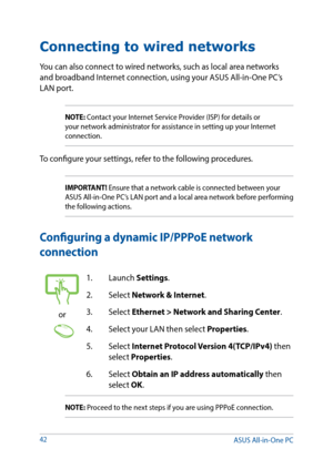 Page 4242
Connecting to wired networks
You can also connect to wired networks, such as local area networks 
and broadband Internet connection, using your ASUS All-in-One PC’s 
LAN port.
NOTE: Contact your Internet Service Provider (ISP) for details or 
your network administrator for assistance in setting up your Internet 
connection.
To configure your settings, refer to the following procedures.
IMPORTANT! Ensure that a network cable is connected between your 
ASUS All-in-One PC’s LAN port and a local area...