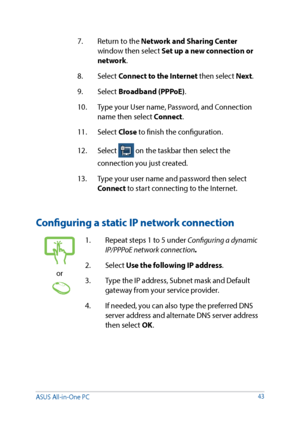 Page 4343
7. Return to the Network and Sharing Center 
window then select Set up a new connection or 
network.
8. Select  Connect to the Internet then select Next .
9. Select  Broadband (PPPoE).
10.  Type your User name, Password, and Connection 
name then select Connect.
11. Select  Close to finish the configuration.
12. Select 
 on the taskbar then select the 
connection you just created.
13.  Type your user name and password then select 
Connect to start connecting to the Internet.
Configuring a static IP...