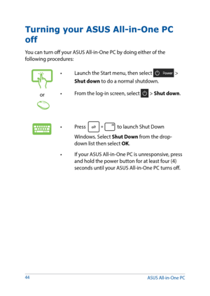 Page 4444
Turning your ASUS All-in-One PC 
off
You can turn off your ASUS All-in-One PC by doing either of the 
following procedures:
or
•	 Launch	the	Start	menu,	then	select	 > 
Shut down to do a normal shutdown.
•	 From	the	log-in	screen,	select	
 > Shut down.
•	 Press	 to launch Shut Down 
Windows. Select Shut Down from the drop-
down list then select OK.
•	 If	your	ASUS	All-in-One	PC	is	unresponsive,	press	 and hold the power button for at least four (4) 
seconds until your ASUS All-in-One PC turns off....