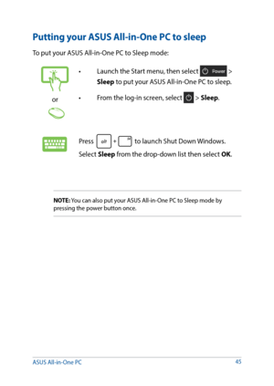 Page 4545
Putting your ASUS All-in-One PC to sleep
To put your ASUS All-in-One PC to Sleep mode: 
or
•	 Launch	the	Start	menu,	then	select	 > 
Sleep to put your ASUS All-in-One PC to sleep.
•	 From	the	log-in	screen,	select	
 > Sleep.
Press  to launch Shut Down Windows. 
Select Sleep from the drop-down list then select OK.
NOTE: You can also put your ASUS All-in-One PC to Sleep mode by 
pressing the power button once.
ASUS All-in-One PC   