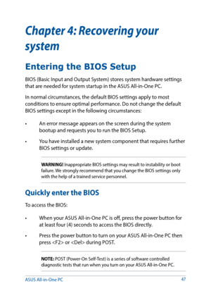 Page 47Chapter 4: Recovering your 
system
Entering the BIOS Setup
BIOS (Basic Input and Output System) stores system hardware settings 
that are needed for system startup in the ASUS All-in-One PC. 
In normal circumstances, the default BIOS settings apply to most 
conditions to ensure optimal performance. Do not change the default 
BIOS settings except in the following circumstances: 
•	 An	error	message	appears	on	the	screen	during	the	system	bootup and requests you to run the BIOS Setup.
•	 You	have	installed...