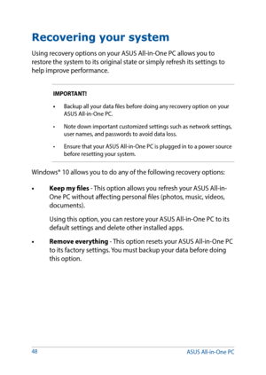 Page 48Recovering your system
Using recovery options on your ASUS All-in-One PC allows you to 
restore the system to its original state or simply refresh its settings to 
help improve performance.
IMPORTANT! 
•	Backup all your data files before doing any recovery option on your 
ASUS All-in-One PC.
•	 Note	down	important	customized	settings	such	as	network	settings,	 user names, and passwords to avoid data loss.
•	 Ensure that your ASUS All-in-One PC is plugged in to a power source  before resetting your...