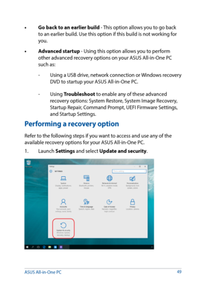 Page 49•	 Go	back	to	an	earlier	build	- This option allows you to go back to an earlier build. Use this option if this build is not working for 
you.
•	 Advanced	startup	- Using this option allows you to perform  other advanced recovery options on your ASUS All-in-One PC 
such as:
-    Using a USB drive, network connection or Windows recovery 
DVD to startup your ASUS All-in-One PC.
- Using  Troubleshoot to enable any of these advanced 
recovery options: System Restore, System Image Recovery, 
Startup Repair,...