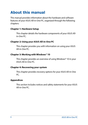 Page 6About this manual
This manual provides information about the hardware and software 
features of your ASUS All-in-One PC, organized through the following 
chapters:
Chapter 1: Hardware Setup
This chapter details the hardware components of your ASUS All-
in-One PC.
Chapter 2: Using your ASUS All-in-One PC
This chapter provides you with information on using your ASUS 
All-in-One PC.
Chapter 3: Working with Windows® 10
This chapter provides an overview of using Windows® 10 in your 
ASUS All-in-One PC....