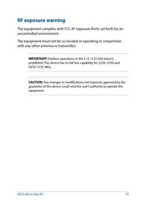 Page 53RF exposure warning
The equipment complies with FCC RF exposure limits set forth for an 
uncontrolled environment.
The equipment must not be co-located or operating in conjunction 
with any other antenna or transmitter.
IMPORTANT! Outdoor operations in the 5.15~5.25 GHz band is 
prohibited. This device has no Ad-hoc capability for 5250~5350 and 
5470~5725 MHz.
CAUTION: Any changes or modifications not expressly approved by the 
guarantee of this device could void the user’s authority to operate the...