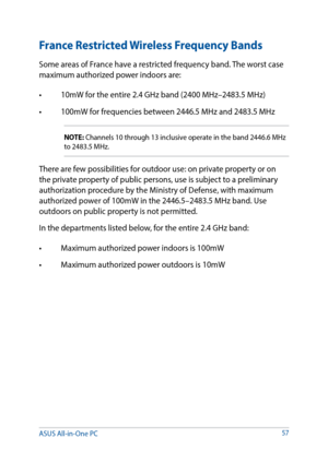 Page 5757
France Restricted Wireless Frequency Bands
Some areas of France have a restricted frequency band. The worst case 
maximum authorized power indoors are: 
•	 10mW	for	the	entire	2.4	GHz	band	(2400	MHz–2483.5	MHz)	
•	 100mW	for	frequencies	between	2446.5	MHz	and	2483.5	MHz
NOTE: Channels 10 through 13 inclusive operate in the band 2446.6 MHz 
to 2483.5 MHz.
There are few possibilities for outdoor use: on private property or on 
the private property of public persons, use is subject to a preliminary...