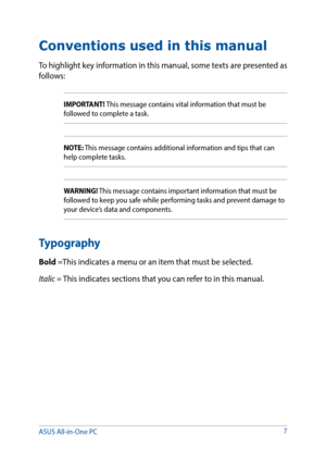 Page 7Conventions used in this manual
To highlight key information in this manual, some texts are presented as 
follows:
IMPORTANT! This message contains vital information that must be 
followed to complete a task.
NOTE: This message contains additional information and tips that can 
help complete tasks.
WARNING! This message contains important information that must be 
followed to keep you safe while performing tasks and prevent damage to 
your device’s data and components.
Typography
Bold =This indicates a...
