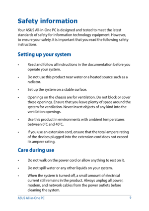 Page 9Safety information
Your ASUS All-in-One PC is designed and tested to meet the latest 
standards of safety for information technology equipment. However, 
to ensure your safety, it is important that you read the following safety 
instructions.
Setting up your system
•	 Read	and	follow	all	instructions	in	the	documentation	before	you	operate your system.
•	 Do	not	use	this	product	near	water	or	a	heated	source	such	as	a	 radiator.
•	 Set	up	the	system	on	a	stable	surface.
•	 Openings	on	the	chassis	are	for...