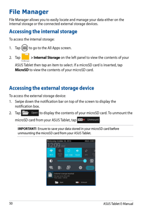 Page 50
ASUS Tablet E-Manual
0

File Manager 
File Manager allows you to easily locate and manage your data either on the internal storage or the connected external storage devices.
Accessing the internal storage
To access the internal storage:
1. 
Tap 
 to go to the All Apps screen.
2.  Tap 
File Manager > Internal Storage on the left panel to view the contents of your 
ASUS Tablet then tap an item to select. If a microSD card is inserted, tap 
MicroSD to view the contents of your microSD card.
Accessing...