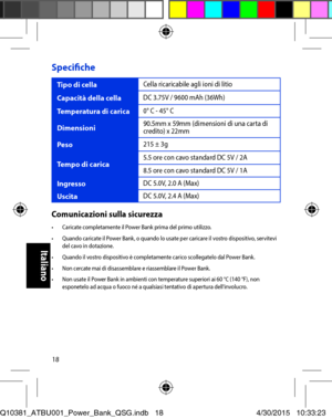 Page 1818
Specifiche
Tipo di cellaCella ricaricabile agli ioni di litio
Capacità della cellaDC 3.75V / 9600 mAh (36Wh)
Temperatura di carica0° C - 45° C
Dimensioni90.5mm x 59mm (dimensioni di una carta di credito) x 22mm
Peso215 ± 3g
Tempo di carica5.5 ore con cavo standard DC 5V / 2A
8.5 ore con cavo standard DC 5V / 1A
IngressoDC 5.0V, 2.0 A (Max)
UscitaDC 5.0V, 2.4 A (Max)
Comunicazioni sulla sicurezza•	 Caricate	completamente	il	Power	Bank	prima	del	primo	utilizzo.•	 Quando	caricate	il	Power	Bank,	o	quando...