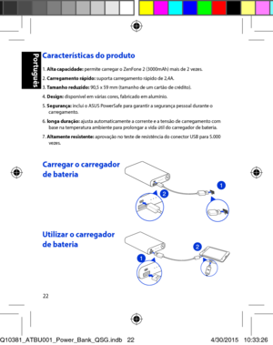 Page 2222
Características do produto 
1. Alta capacidade: permite carregar o ZenFone 2 (3000mAh) mais de 2 vezes. 2. Carregamento rápido: suporta carregamento rápido de 2,4A. 3. Tamanho reduzido: 90,5 x 59 mm (tamanho de um cartão de crédito). 4. Design: disponível em várias cores, fabricado em alumínio. 5. Segurança: inclui o ASUS PowerSafe para garantir a segurança pessoal durante o carregamento. 6. longa duração: ajusta automaticamente a corrente e a tensão de carregamento com base na temperatura ambiente...