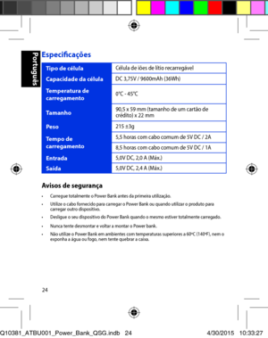 Page 2424
Especificações 
Tipo de célula Célula de iões de lítio recarregável 
Capacidade da célula DC 3,75V / 9600mAh (36Wh) 
Temperatura de carregamento 0°C - 45°C 
Tamanho 90,5 x 59 mm (tamanho de um cartão de crédito) x 22 mm 
Peso 215 ±3g 
Tempo de carregamento 5,5 horas com cabo comum de 5V DC / 2A 
8,5 horas com cabo comum de 5V DC / 1A 
Entrada 5,0V DC, 2,0 A (Máx.) 
Saída 5,0V DC, 2,4 A (Máx.) 
Avisos de segurança•	 Carregue	totalmente	o	Power	Bank	antes	da	primeira	utilização.•	 Utilize	o	cabo...