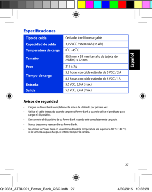 Page 2727
Especificaciones 
Tipo de celda Celda de ion-litio recargable 
Capacidad de celda 3,75 VCC / 9600 mAh (36 Wh) 
Temperatura de carga 0o C - 45o C
Tamaño 90,5 mm x 59 mm (tamaño de tarjeta de crédito) x 22 mm 
Peso 215 ± 3g
Tiempo de carga 5,5 horas con cable estándar de 5 VCC / 2 A 
8,5 horas con cable estándar de 5 VCC / 1A 
Entrada 5,0 VCC, 2,0 A (máx.) 
Salida 5,0 VCC, 2,4 A (máx.) 
Avisos de seguridad•	 Cargue	su	Power	bank	completamente	antes	de	utilizarlo	por	primera	vez.•	 Utilice	el	cable...