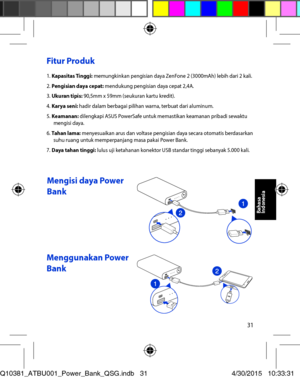 Page 3131
Fitur Produk 
1. Kapasitas Tinggi: memungkinkan pengisian daya ZenFone 2 (3000mAh) lebih dari 2 kali. 2. Pengisian daya cepat: mendukung pengisian daya cepat 2,4A. 3. Ukuran tipis: 90,5mm x 59mm (seukuran kartu kredit). 4. Karya seni: hadir dalam berbagai pilihan warna, terbuat dari aluminum. 5. Keamanan: dilengkapi ASUS PowerSafe untuk memastikan keamanan pribadi sewaktu mengisi daya. 6. Tahan lama: menyesuaikan arus dan voltase pengisian daya secara otomatis berdasarkan suhu ruang untuk...