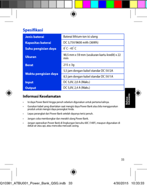Page 3333
Spesifikasi 
Jenis baterai Baterai lithium-ion isi ulang 
Kapasitas baterai DC 3,75V/9600 mAh (36Wh) 
Suhu pengisian daya 0o C - 45o C
Ukuran90,5 mm x 59 mm (seukuran kartu kredit) x 22 mm 
Berat 215 ± 3g
Waktu pengisian daya 5,5 jam dengan kabel standar DC 5V/2A 
8,5 jam dengan kabel standar DC 5V/1A 
InputDC 5,0V, 2,0 A (Maks.) 
Output DC 5,0V, 2,4 A (Maks.) 
Informasi Keselamatan•	 Isi	daya	Power	Bank	hingga	penuh	sebelum	digunakan	untuk	pertama	kalinya.•	 Gunakan	kabel	yang	disertakan	saat	mengisi...