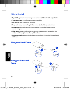 Page 3434
Ciri-ciri Produk 
1. Kapasiti Tinggi: membenarkan pengecasan ZenFone 2 (3000mAh) lebih daripada 2 kali. 2. Pengecasan cepat: menyokong pengecasan cepat 2.4A. 3. Saiz nipis: 90.5mm x 59mm (saiz kad kredit). 4. Karya seni: datang dalam pelbagai pilihan warna, diperbuat daripada aluminium. 5. Keselamatan: datang dengan ASUS PowerSafe bagi memastikan keselamatan diri semasa mengecas. 6. Tahan lama: melaras arus dan voltan pengecasan secara automatik berdasarkan suhu ambien untuk melanjutkan jangka hayat...