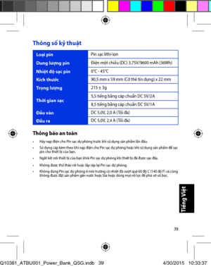 Page 3939
Thông số kỹ thuật 
Loại pin Pin sạc lithi-ion 
Dung lư\bng pin Đi\fn một chiều (DC) 3,75V/9600 mAh (36Wh) 
Nhiệt độ sạc pin 0°C - 45°C 
Kích thước 90,5 mm x 59 mm (Cỡ thẻ tín dụng) x 22 mm 
Trọng lư\bng 215 ± 3g 
Thời gian sạc 5,5 tiếng bằng cáp chuẩn DC 5V/2A 
8,5 tiếng bằng cáp chuẩn DC 5V/1A 
Đầu vào DC 5,0V, 2,0 A (Tối đa) 
Đầu ra DC 5,0V, 2,4 A (Tối đa) 
Thông báo an toàn•	 Hãy	nạp	điện	cho	Pin	sạc	dự	phòng	trước	khi	sử	dụng	sản	phẩm	lần	đầu.	•	 Sử	dụng	cáp	kèm	theo	khi	nạp	điện	cho	Pin	sạc	dự...