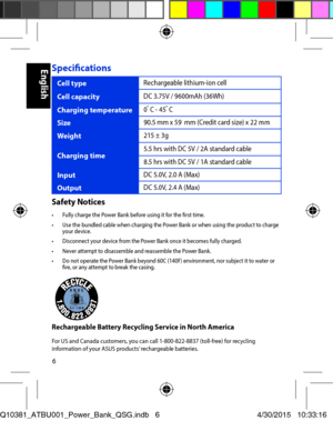 Page 66
Specifications
Cell typeRechargeable lithium-ion cell
Cell capacityDC 3.75V / 9600mAh (36Wh)
Charging temperature0o C - 45o C
Size90.5 mm x 59  mm (Credit card size) x 22 mm
Weight215 ± 3g
Charging time5.5 hrs with DC 5V / 2A standard cable
8.5 hrs with DC 5V / 1A standard cable
InputDC 5.0V, 2.0 A (Max)
OutputDC 5.0V, 2.4 A (Max)
Safety Notices•	 Fully	charge	the	Power	Bank	before	using	it	for	the	first	time.•	 Use	the	bundled	cable	when	charging	the	Power	Bank	or	when	using	the	product	to	charge	your...