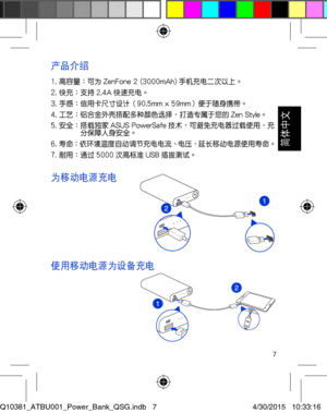 Page 77
產品介紹
1. 高容量：可為 ZenFone 2 (3000mAh) 手機充電二次以上。2. 快充：支持 2.4A 快速充電。3. 手感：信用卡尺寸設計（90.5mm x 59mm）便於隨身攜帶。4. 工藝：鋁合金外殼搭配多種顏色選擇，打造專屬於您的 Zen Style。5. 安全： 搭載獨家 ASUS PowerSafe 技術，可避免充電器過載使用，充分保障人身安全。6. 壽命：依環境溫度自動調節充電電流、電壓，延長移動電源使用壽命。7. 耐用：通過 5000 次高標準 USB 插拔測試。
為移動電源充電
使用移動電源為設備充電
Q10381_ATBU001_Power_Bank_QSG.indb   74/30/2015   10:33:16

