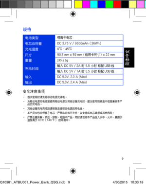 Page 99
以移動電源為設備充電
電池類型鋰離子電芯
電芯總容量DC 3.75 V / 9600mAh（36Wh）
充電溫度0℃ - 45℃
尺寸90.5 mm x 59 mm（信用卡尺寸）x 22 mm
重量215 ± 3g
充電時間輸入 DC 5V / 2A 時 5.5 小時 標配 USB 線輸入 DC 5V / 1A 時 8.5 小時 標配 USB 線
輸入DC 5.0V, 2.0 A (Max)
輸出DC 5.0V, 2.4 A (Max)
規格
安全注意事項• 首次使用時請先將移動電源充滿電。• 為移動電源充電或是使用移動電源為其他設備充電時，建議使用包裝盒中或是兼容本產品的充電線。• 其他設備充電完成後請移除連接移動電源的充電線。  • 本產品中包含鋰離子電芯，嚴禁私自拆開外殼，以免造成電芯破損或其他危險。• 嚴禁任意拆解、擠壓、穿刺、短路本產品，同時請勿將本產品投入水中、火中、暴露於溫度高於 60℃（140 ℉） 的環境中。
Q10381_ATBU001_Power_Bank_QSG.indb   94/30/2015   10:33:18

