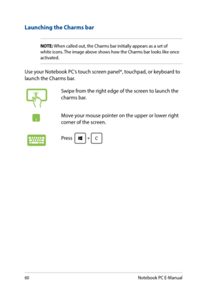 Page 6060
Launching the Charms bar
NOTE: When called out, the Charms bar initially appears as a set of white icons. The image above shows how the Charms bar looks like once activated.
Use your Notebook PC’s touch screen panel*, touchpad, or keyboard to launch the Charms bar.
Swipe from the right edge of the screen to launch the charms bar.
Move your mouse pointer on the upper or lower right corner of the screen.
Press 
Notebook PC E-Manual  
