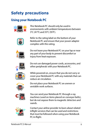 Page 99
Safety precautions
Using your Notebook PC
This Notebook PC should only be used in environments with ambient temperatures between 5°C (41°F) and 35°C (95°F).
Refer to the rating label on the bottom of your Notebook PC and ensure that your power adapter complies with this rating.
Do not leave your Notebook PC on your lap or near any part of your body to prevent discomfort or injury from heat exposure.
Do not use damaged power cords, accessories, and other peripherals with your Notebook PC.
While powered...