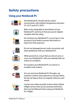 Page 99
Safety precautions
Using your Notebook PC
This Notebook PC should only be used in environments with ambient temperatures between 5°C (41°F) and 35°C (95°F).
Refer to the rating label on the bottom of your Notebook PC and ensure that your power adapter complies with this rating.
Do not leave your Notebook PC on your lap or near any part of your body to prevent discomfort or injury from heat exposure.
Do not use damaged power cords, accessories, and other peripherals with your Notebook PC.
While powered...