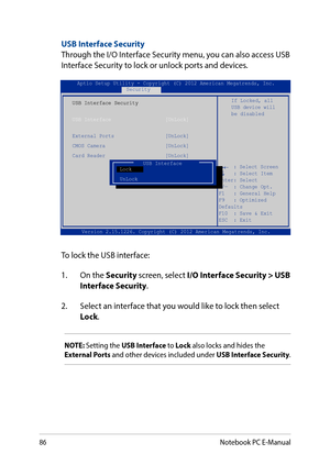 Page 8686
USB Interface SecurityThrough the I/O Interface Security menu, you can also access USB Interface Security to lock or unlock ports and devices.
Version 2.15.1226. Copyright (C) 2012 American Megatrends, Inc.
USB Interface Security
USB Interface                  [UnLock]
External Ports                 [UnLock]CMOS Camera                    [UnLock]Card Reader                    [UnLock] 
If Locked, all USB device will be disabled
Aptio Setup Utility - Copyright (C) 2012 American Megatrends,...