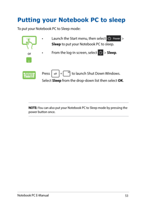 Page 5353
Putting your Notebook PC to sleep
To put your Notebook PC to Sleep mode: 
or
•	 Launch	the	Start	menu,	then	select	 > 
Sleep to put your Notebook PC to sleep.
•	 From	the	log-in	screen,	select	
 > Sleep.
Press  to launch Shut Down Windows. 
Select Sleep from the drop-down list then select OK.
NOTE: You can also put your Notebook PC to Sleep mode by pressing the 
power button once.
Notebook PC E-Manual   