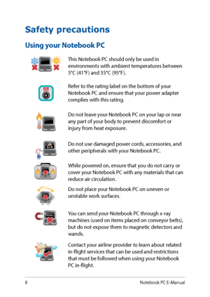 Page 88
Safety precautions
Using your Notebook PC
This Notebook PC should only be used in 
environments with ambient temperatures between 
5°C (41°F) and 35°C (95°F).
Refer to the rating label on the bottom of your 
Notebook PC and ensure that your power adapter 
complies with this rating.
Do not leave your Notebook PC on your lap or near 
any part of your body to prevent discomfort or 
injury from heat exposure.
Do not use damaged power cords, accessories, and 
other peripherals with your Notebook PC.
While...
