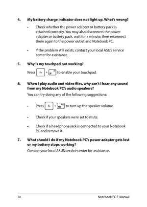 Page 7474
4. My battery charge indicator does not light up. What’s wrong?
•	 Check	whether	the	power	adapter	or	battery	pack	is	 attached correctly. You may also disconnect the power 
adapter or battery pack, wait for a minute, then reconnect 
them again to the power outlet and Notebook PC.
•	 If	the	problem	still	exists,	contact	your	local	ASUS	service	 center for assistance.
5.  Why is my touchpad not working?
Press 
 to enable your touchpad.
6.  When I play audio and video files, why can’t I hear any sound...