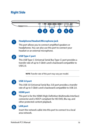 Page 1919
Right Side
Headphone/Headset/Microphone jack
This port allows you to connect amplified speakers or 
headphones. You can also use this port to connect your 
headset or an external microphone. 
USB Type-C port
This USB Type-C (Universal Serial Bus Type-C) port provides a 
transfer rate of up to 5 Gbit/s and is backward compatible to 
USB 2.0.
NOTE: Transfer rate of this port may vary per model.
USB 3.0 port
This USB 3.0 (Universal Serial Bus 3.0) port provides a transfer 
rate of up to 5 Gbit/s and is...