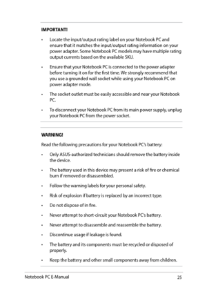 Page 2525
IMPORTANT! 
•	 Locate	the	input/output	rating	label	on	your	Notebook	PC	and	ensure that it matches the input/output rating information on your 
power adapter. Some Notebook PC models may have multiple rating 
output currents based on the available SKU.
•	 Ensure	that	your	Notebook	PC	is	connected	to	the	power	adapter	 before turning it on for the first time. We strongly recommend that 
you use a grounded wall socket while using your Notebook PC on 
power adapter mode.
•	 The	socket	outlet	must	be...