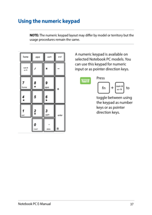 Page 3737
Using the numeric keypad
A numeric keypad is available on 
selected Notebook PC models. You 
can use this keypad for numeric 
input or as pointer direction keys. 
Press 
 to 
toggle between using 
the keypad as number 
keys or as pointer 
direction keys.
NOTE:  The numeric keypad layout may differ by model or territory but the 
usage procedures remain the same.
Notebook PC E-Manual   