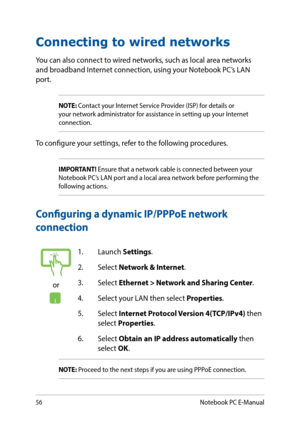 Page 5656
Connecting to wired networks
You can also connect to wired networks, such as local area networks 
and broadband Internet connection, using your Notebook PC’s LAN 
port.
NOTE: Contact your Internet Service Provider (ISP) for details or 
your network administrator for assistance in setting up your Internet 
connection.
To configure your settings, refer to the following procedures.
IMPORTANT! Ensure that a network cable is connected between your 
Notebook PC’s LAN port and a local area network before...
