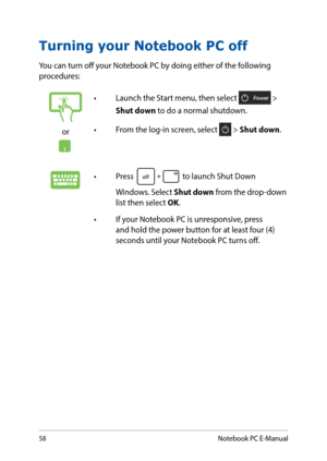Page 5858
Turning your Notebook PC off
You can turn off your Notebook PC by doing either of the following 
procedures:
or
•	 Launch	the	Start	menu,	then	select	 > 
Shut down to do a normal shutdown.
•	 From	the	log-in	screen,	select	
 > Shut down.
•	 Press	 to launch Shut Down 
Windows. Select Shut down from the drop-down 
list then select OK.
•	 If	your	Notebook	PC	is	unresponsive,	press	 and hold the power button for at least four (4) 
seconds until your Notebook PC turns off.
Notebook PC E-Manual  