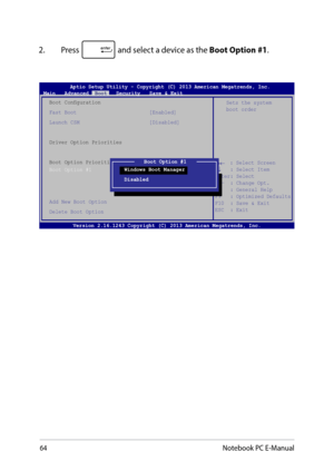 Page 6464
2. Press  and select a device as the Boot Option #1. 
→←    : Select Screen
 
↑↓    : Select Item
 
Enter: Select  
+/—  : Change Opt.  
F1   : General Help  
F9   : Optimized Defaults  
F10  : Save & Exit      
ESC  : Exit  
Sets the system 
boot order
Aptio Setup Utility - Copyright (C) 2013 American Megatrends, Inc.
Main   Advanced   Boot   Security   Save & Exit
Boot Configuration
Fast Boot                        [Enabled]
Launch CSM                       [Disabled]
Driver Option Priorities
Boot...