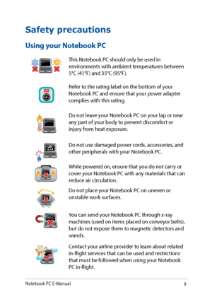 Page 99
Safety precautions
Using your Notebook PC
This Notebook PC should only be used in 
environments with ambient temperatures between 
5°C (41°F) and 35°C (95°F).
Refer to the rating label on the bottom of your 
Notebook PC and ensure that your power adapter 
complies with this rating.
Do not leave your Notebook PC on your lap or near 
any part of your body to prevent discomfort or 
injury from heat exposure.
Do not use damaged power cords, accessories, and 
other peripherals with your Notebook PC.
While...