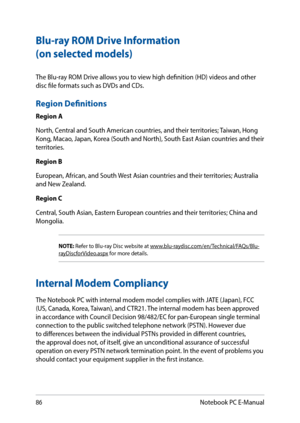 Page 8686
The Blu-ray ROM Drive allows you to view high definition (HD) videos and other 
disc file formats such as DVDs and CDs. 
Region Definitions
Region A
North, Central and South American countries, and their territories; Taiwan, Hong 
Kong, Macao, Japan, Korea (South and North), South East Asian countries and their 
territories.
Region B
European, African, and South West Asian countries and their territories; Australia 
and New Zealand.
Region C
Central, South Asian, Eastern European countries and their...