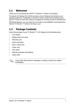 Page 11ASUS LCD TV Monitor T1 Series  1
1.1 Welcome! 
Thank you for purchasing the ASUS® TV Monitor T1 Series LCD display! 
The latest LCD display from ASUS provides a host of features that enhance your 
viewing experience. It integrates a number of various media input interfaces and a 
built-in TV tuner to meet your needs on a display for working as well as entertainment. 
With these features, you can enjoy the convenience and delightful visual experience 
that the TV Monitor T1 Series is to bring to you! 
1.2...
