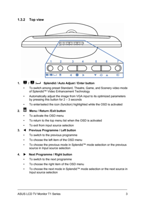 Page 13ASUS LCD TV Monitor T1 Series  3
1.3.2 Top view 
 
1. 
 /  /    Splendid / Auto Adjust / Enter button 
▪  To switch among preset Standard, Theatre, Game, and Scenery video mode 
of Splendid™ Video Enhancement Technology 
▪  Automatically adjust the image from VGA input to its optimized parameters 
by pressing this button for 2 – 3 seconds 
▪  To enter/select the icon (function) highlighted while the OSD is activated 
2. 
    Menu / Return /Exit button 
▪  To activate the OSD menu 
▪  To return to the top...