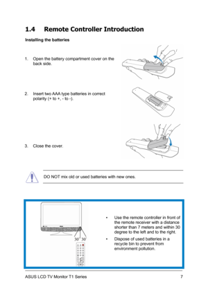 Page 17ASUS LCD TV Monitor T1 Series  7
1.4 Remote Controller Introduction 
Installing the batteries 
1.  Open the battery compartment cover on the 
back side. 
2.  Insert two AAA type batteries in correct 
polarity (+ to +, - to -). 
 
3.  Close the cover. 
 DO NOT mix old or used batteries with new ones. 
 ▪  Use the remote controller in front of 
the remote receiver with a distance 
shorter than 7 meters and within 30 
degree to the left and to the right. 
▪  Dispose of used batteries in a 
recycle bin to...