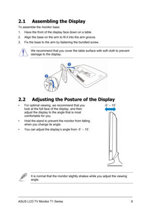 Page 19ASUS LCD TV Monitor T1 Series  9
2.1  Assembling the Display 
To assemble the monitor base: 
1.  Have the front of the display face down on a table. 
2.  Align the base on the arm to fit it into the arm groove. 
3.  Fix the base to the arm by fastening the bundled screw. 
 We recommend that you cover the table surface with soft cloth to prevent 
damage to the display. 
 
2.2  Adjusting the Posture of the Display 
-5˚ – 15˚ 
  ▪  For optimal viewing, we recommend that you 
look at the full face of the...