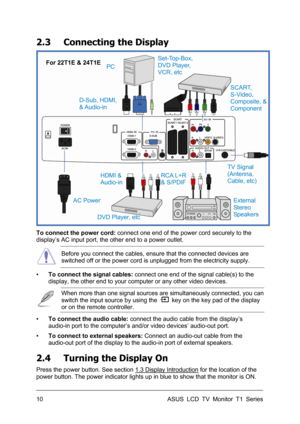 Page 20ASUS LCD TV Monitor T1 Series  10 
2.3  Connecting the Display 
 
 
To connect the power cord: connect one end of the power cord securely to the 
display’s AC input port, the other end to a power outlet. 
 Before you connect the cables, ensure that the connected devices are 
switched off or the power cord is unplugged from the electricity supply. 
▪ To connect the signal cables: connect one end of the signal cable(s) to the 
display, the other end to your computer or any other video devices. 
 When more...