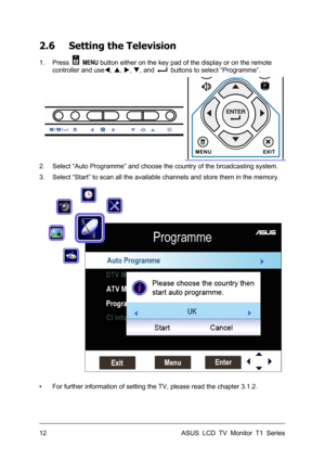 Page 22ASUS LCD TV Monitor T1 Series  12 
2.6 Setting the Television 
1. Press  MENU button either on the key pad of the display or on the remote 
controller and useW, S, X, T, and 
  buttons to select “Programme”. 
 
2.  Select “Auto Programme” and choose the country of the broadcasting system. 
3.  Select “Start” to scan all the available channels and store them in the memory. 
 
▪  For further information of setting the TV, please read the chapter 3.1.2.  