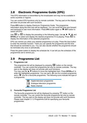 Page 24ASUS LCD TV Monitor T1 Series  14 
2.8  Electronic Programme Guide (EPG) 
This EPG information is transmitted by the broadcaster and may not be available in 
some countries or regions.   
You can control EPG functions only by remote controller. The key pad on the display 
set does not provide with such functions. 
Press EPG button to display Electronic Programme Guide. The programme 
information along the time axis will be displayed. You can scroll the time axis forward 
and backward to see more...