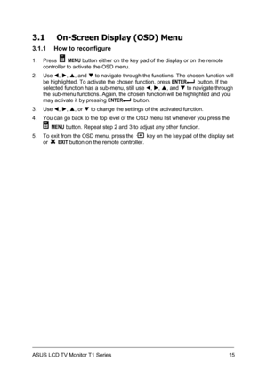 Page 25ASUS LCD TV Monitor T1 Series  15
3.1 On-Screen Display (OSD) Menu 
3.1.1  How to reconfigure 
1. Press  MENU button either on the key pad of the display or on the remote 
controller to activate the OSD menu. 
2. Use W, X, S, and T to navigate through the functions. The chosen function will 
be highlighted. To activate the chosen function, press ENTER
  button. If the 
selected function has a sub-menu, still use W, X, S, and T to navigate through 
the sub-menu functions. Again, the chosen function will...