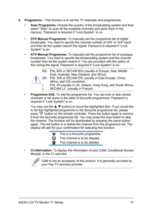 Page 27ASUS LCD TV Monitor T1 Series  17
2. Programme – This function is to set the TV channels and programmes. 
▪ Auto Programme: Choose the country of the broadcasting system and than 
select “Start” to scan all the available channels and store them in the 
memory. Password is required if “Lock System” is on. 
▪ DTV Manual Programme: To manually set the programme list of digital 
broadcasts. You need to specify the channel number of UHF or VHF band 
and then let the system search the signal. Password is...
