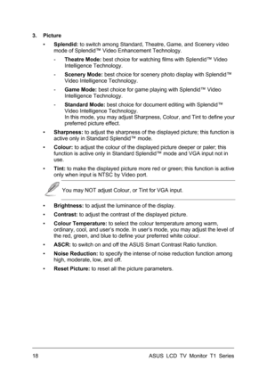 Page 28ASUS LCD TV Monitor T1 Series  18 
3. Picture 
▪ Splendid: to switch among Standard, Theatre, Game, and Scenery video 
mode of Splendid™ Video Enhancement Technology. 
- Theatre Mode: best choice for watching films with Splendid™ Video 
Intelligence Technology. 
- Scenery Mode: best choice for scenery photo display with Splendid™ 
Video Intelligence Technology. 
- Game Mode: best choice for game playing with Splendid™ Video 
Intelligence Technology. 
- Standard Mode: best choice for document editing with...